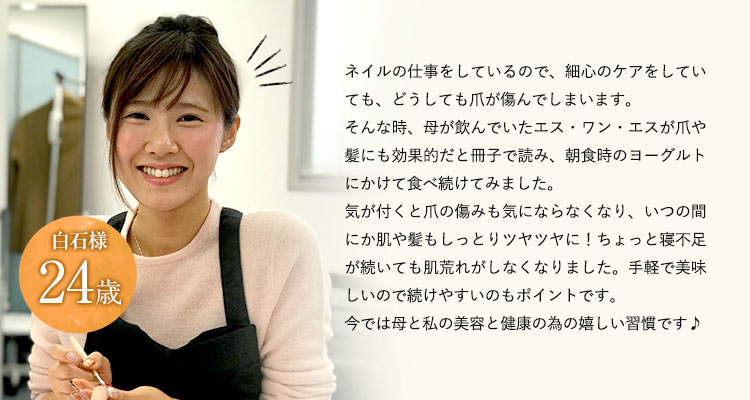 24歳しぃ様ネイルの仕事をしているので、いつも最新のケアをしています。そんな時、母が飲んでいたエス・ワン・エスが美容にも良いと冊子で読み、朝食時のヨーグルトにかけて食べ続けてみました。気が付くといつの間にか表情がツヤツヤに！忙しい日が続いても頑張りが効く感じです。手軽でおいしいので続けやすいのもポイントです。今では母と私の美容と健康のための嬉しい習慣です♪