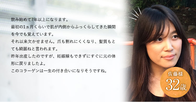 32歳佐藤様飲み始めて7年以上になります。最初の一か月くらいで化粧のノリが変わってきて、美容室に行った時もキレイになったといわれたことを今でも鮮明に覚えています。もう欠かすことはできませんね。昨年、出産をしたのですが、思っていたよりも早く体形がもとに戻った気がします。現在は仕事に復帰して、家事に育児と忙しい毎日を送っており、イキイキとした毎日を過ごせているのもコラーゲンのおかげと思っています！