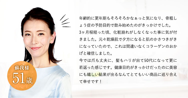 年齢的にも曲がり角と言われるのもそろそろかなぁっと気になり、現状を維持する目的で飲み始めたのがきっかけでした。3か月ほどたった頃、鏡の中で自分がうれしそうな事に気が付きました。その時、これは間違いなくコラーゲンのおかげと確信しました。今では生活にもハリが出てきて50代になってさらなる若返りを目指そうと頑張っているところです。健康目的がきっかけだったのに、美容にもうれしい結果が出るなんてとてもいい商品に巡り合えて幸せです。