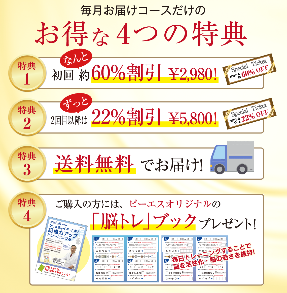 毎月お届けコースだけのお得な4つの特典 特典1 初回なんと約60%割引¥2,980! 特典2 約2回目以降はずっと22%割引 ¥5,800! 特典3 送料無料でお届け! 特典4 ご購入の方には、ピーエスオリジナルの「脳トレ」ブックプレゼント!