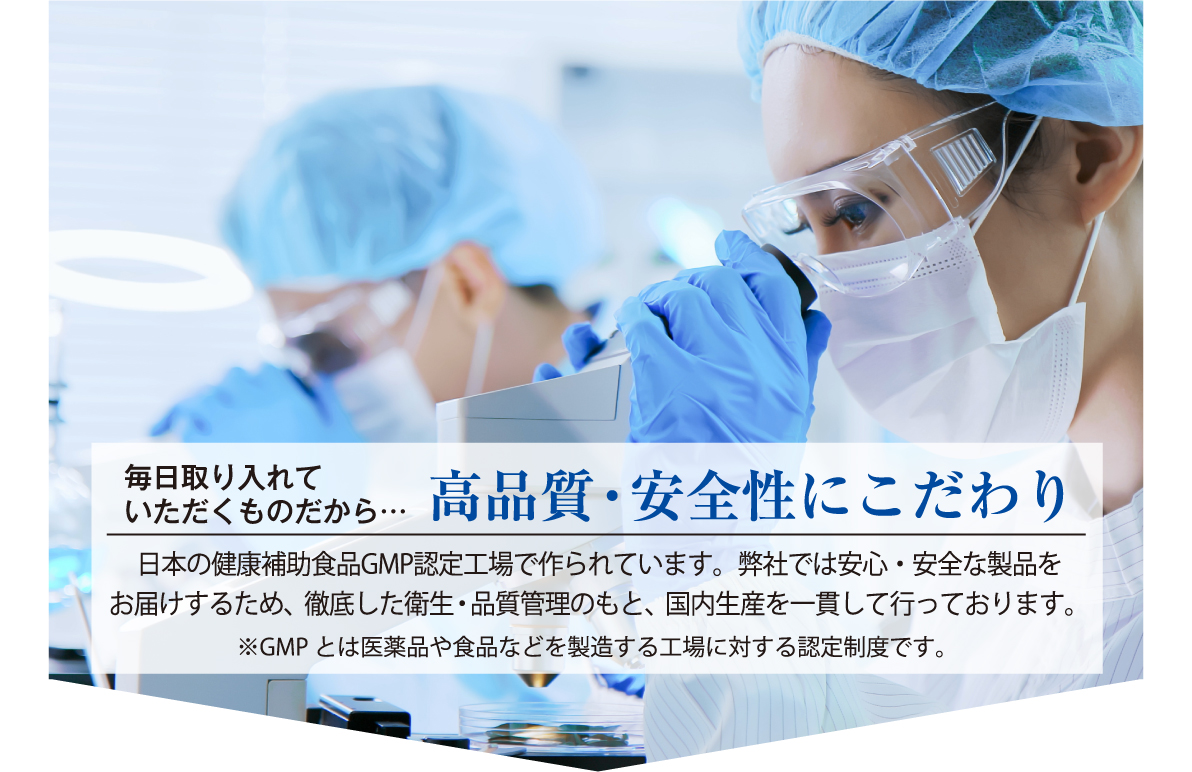 毎日取り入れていただくものだから…高品質・安全性にこだわり日本の健康補助食品GMP認定工場で作られています。弊社では安心・安全な製品をお届けするため、徹底した衛生・品質管理のもと、国内生産を一貫して行っております。※GMPとは医薬品や食品などを製造する工場に対する認定制度です。