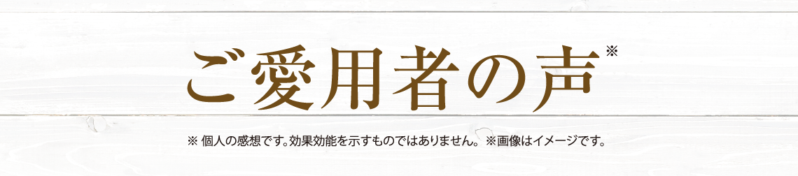 ご愛用者の声 ※個人の感想です。効果効能を示すものではありません。 ※画像はイメージです。
