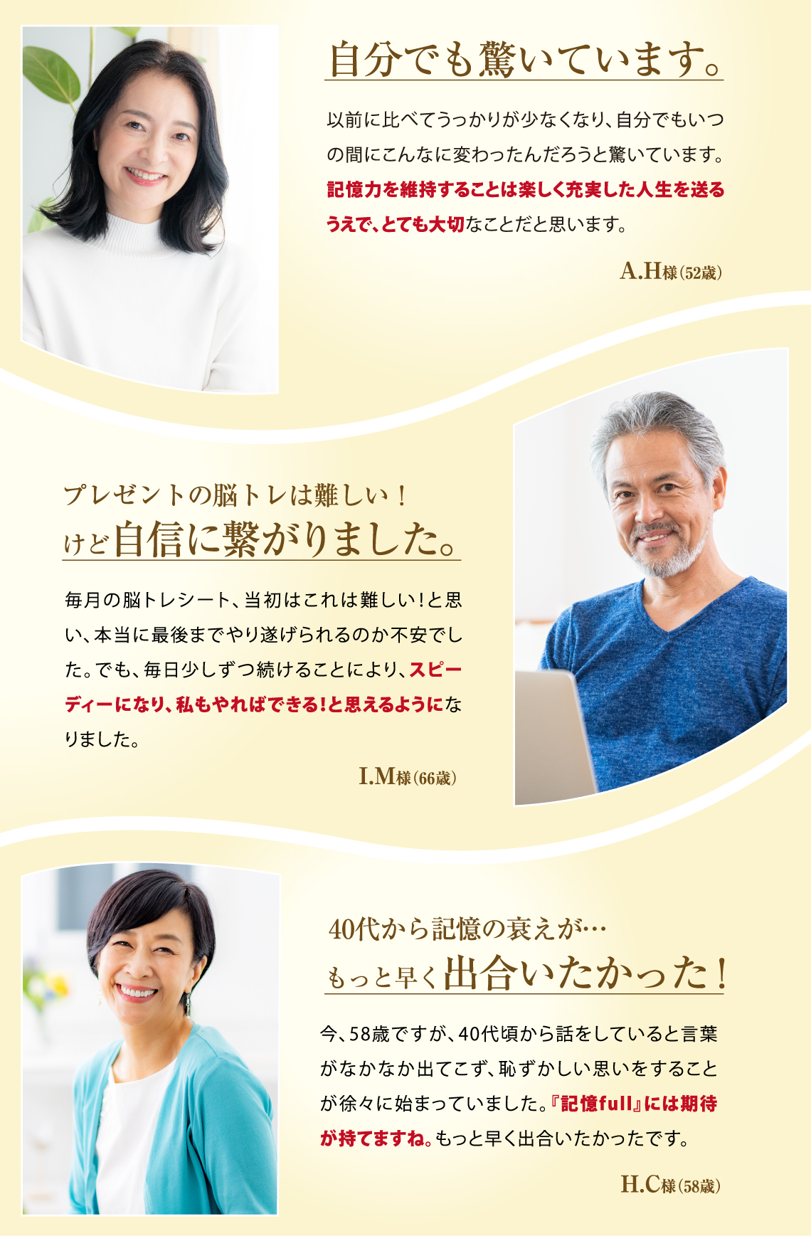 自分でも驚いています。以前に比べてうっかりが少なくなり、自分でもいつの間にこんなに変わったんだろうと驚いています。記憶力を維持することは楽しく充実した人生を送るうえで、とても大切なことだと思います。A.H様(52歳) プレゼントの脳トレは難しい!けど自信に繋がりました。毎月の脳トレシート、当初はこれは難しい!と思い、本当に最後までやり遂げられるのか不安でした。でも、毎日少しずつ続けることにより、スピーディーになり、私もやればできる!と思えるようになりました。I.M様(66歳) 40代から記憶の衰えが…もっと早く出合いたかった!今、58歳ですが、40代頃から話をしていると言葉がなかなか出てこず、恥ずかしい思いをすることが徐々に始まっていました。『記憶full』には期待が持てますね。もっと早く出合いたかったです。H.C様(58歳)