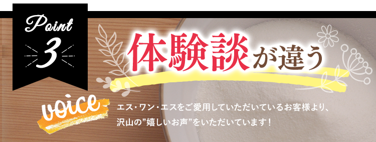 体験談が違うエス・ワン・エスをご愛用していただいているお客様より、沢山の”嬉しいお声”をいただいています！