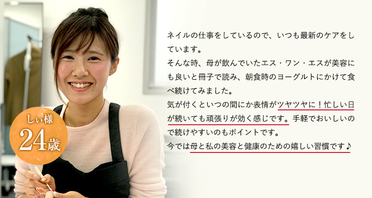 24歳しぃ様ネイルの仕事をしているので、いつも最新のケアをしています。そんな時、母が飲んでいたエス・ワン・エスが美容にも良いと冊子で読み、朝食時のヨーグルトにかけて食べ続けてみました。気が付くといつの間にか表情がツヤツヤに！忙しい日が続いても頑張りが効く感じです。手軽でおいしいので続けやすいのもポイントです。今では母と私の美容と健康のための嬉しい習慣です♪