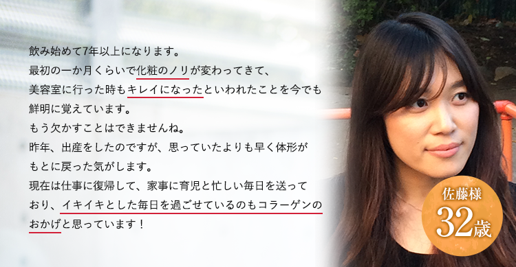 32歳佐藤様飲み始めて7年以上になります。最初の一か月くらいで化粧のノリが変わってきて、美容室に行った時もキレイになったといわれたことを今でも鮮明に覚えています。もう欠かすことはできませんね。昨年、出産をしたのですが、思っていたよりも早く体形がもとに戻った気がします。現在は仕事に復帰して、家事に育児と忙しい毎日を送っており、イキイキとした毎日を過ごせているのもコラーゲンのおかげと思っています！