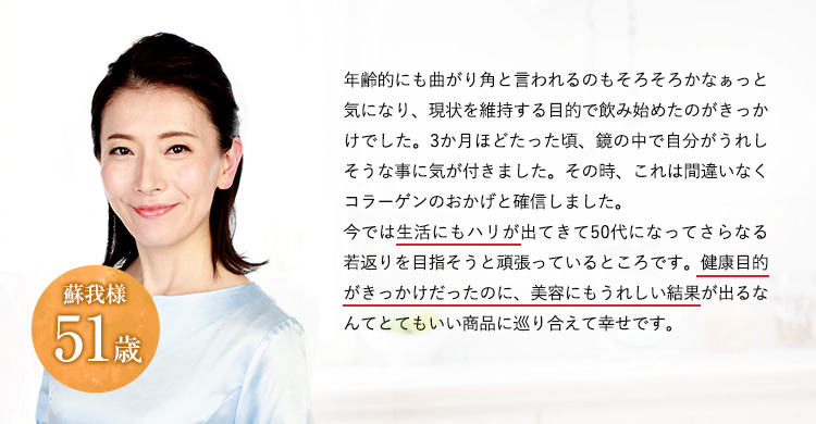 年齢的にも曲がり角と言われるのもそろそろかなぁっと気になり、現状を維持する目的で飲み始めたのがきっかけでした。3か月ほどたった頃、鏡の中で自分がうれしそうな事に気が付きました。その時、これは間違いなくコラーゲンのおかげと確信しました。今では生活にもハリが出てきて50代になってさらなる若返りを目指そうと頑張っているところです。健康目的がきっかけだったのに、美容にもうれしい結果が出るなんてとてもいい商品に巡り合えて幸せです。